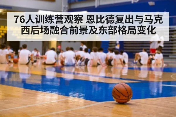 76人训练营观察 恩比德复出与马克西后场融合前景及东部格局变化 | kaiyun