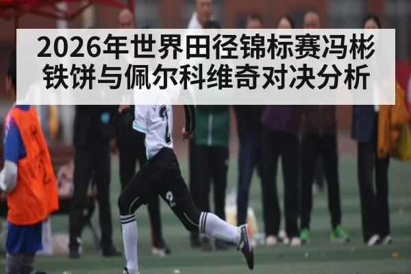 2026年世界田径锦标赛冯彬铁饼与佩尔科维奇对决分析 | kaiyun